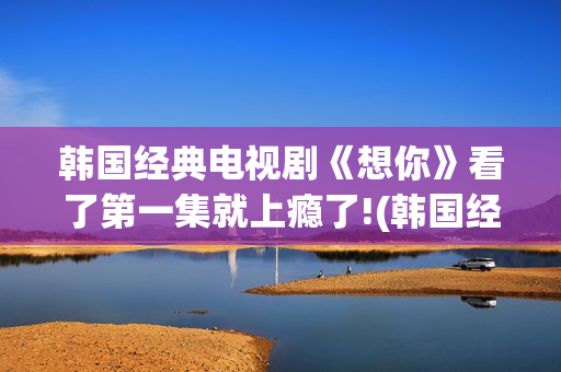 韩国经典电视剧《想你》看了第一集就上瘾了!(韩国经典电视剧歌曲)