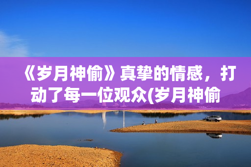 《岁月神偷》真挚的情感，打动了每一位观众(岁月神偷是谁演的)