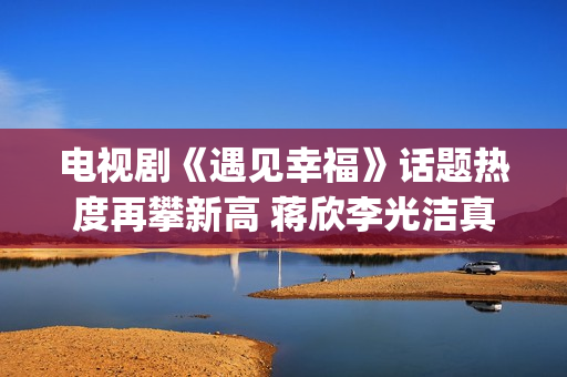 电视剧《遇见幸福》话题热度再攀新高 蒋欣李光洁真情流露(电视剧《遇见幸福》开放爸进派出所是第几集)