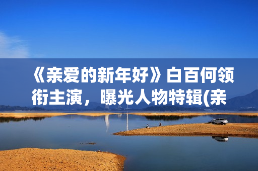 《亲爱的新年好》白百何领衔主演，曝光人物特辑(亲爱的新年好演员表)