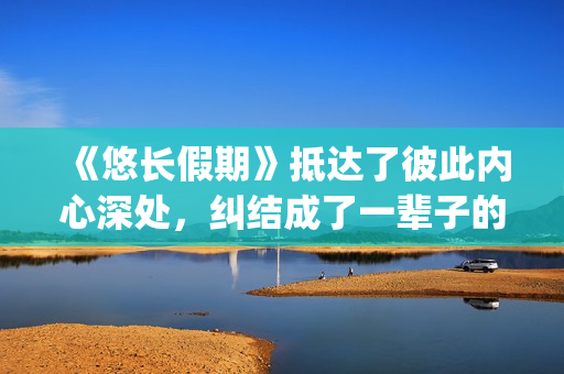 《悠长假期》抵达了彼此内心深处，纠结成了一辈子的羁绊(悠长假期bylryan)