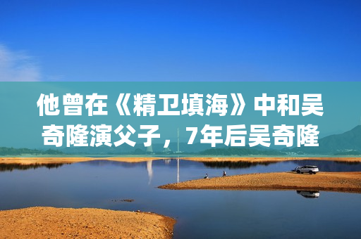 他曾在《精卫填海》中和吴奇隆演父子，7年后吴奇隆却演他师弟(在精卫填海的故事中精卫指的是什么答案?)