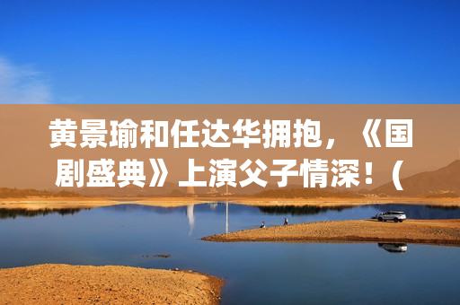 黄景瑜和任达华拥抱，《国剧盛典》上演父子情深！(黄景瑜任达华个条村子叫什么)