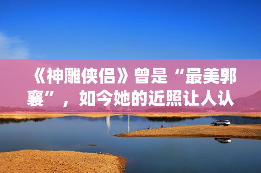 《神雕侠侣》曾是“最美郭襄”，如今她的近照让人认不出(神雕侠侣曾华倩版1986)