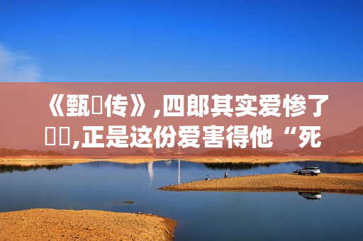《甄嬛传》,四郎其实爱惨了嬛嬛,正是这份爱害得他“死不瞑目”(甄嬛传四爷)