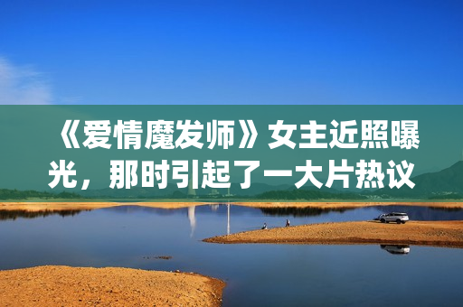 《爱情魔发师》女主近照曝光，那时引起了一大片热议和跟风(爱情魔发师免费全集电视剧)