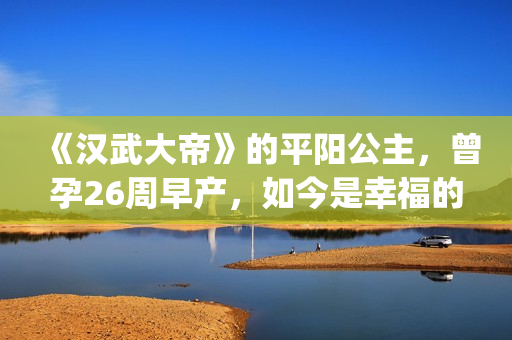 《汉武大帝》的平阳公主，曾孕26周早产，如今是幸福的一家三口(汉武大帝的儿子谁当皇上)