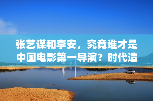 张艺谋和李安，究竟谁才是中国电影第一导演？时代造就真英雄(张艺谋和李安地位)