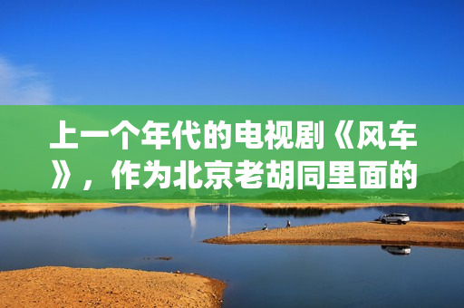 上一个年代的电视剧《风车》，作为北京老胡同里面的一些故事(上一个年代的电影有哪些)