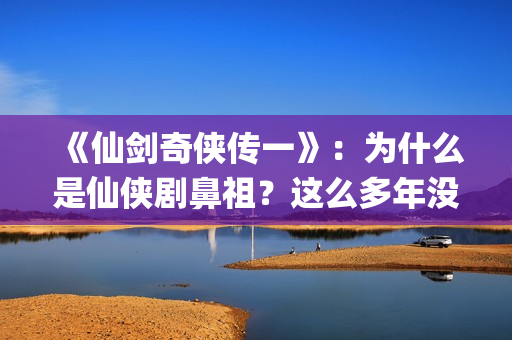 《仙剑奇侠传一》：为什么是仙侠剧鼻祖？这么多年没有电视能够超越(仙剑奇侠传一动漫在线观看)