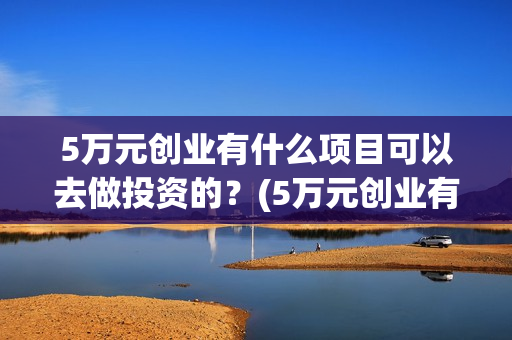 5万元创业有什么项目可以去做投资的？(5万元创业有什么好方法)