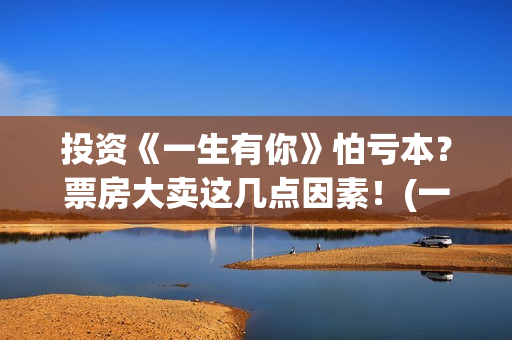 投资《一生有你》怕亏本？票房大卖这几点因素！(一生有你投资多少钱)