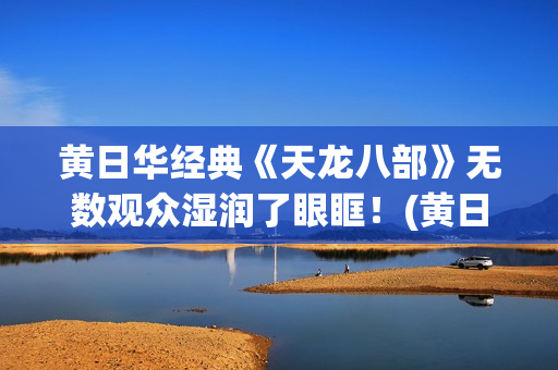 黄日华经典《天龙八部》无数观众湿润了眼眶！(黄日华的经典作品)