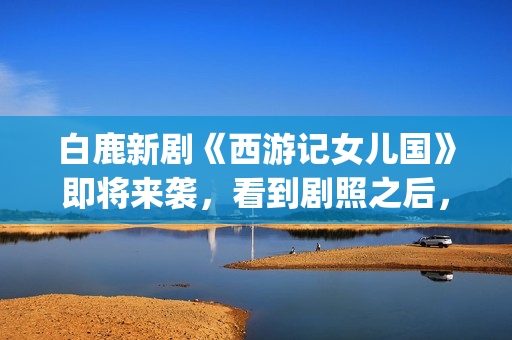 白鹿新剧《西游记女儿国》即将来袭，看到剧照之后，网友：赶紧播(白鹿演的西游记女儿国电视剧)