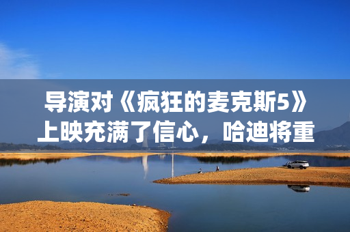 导演对《疯狂的麦克斯5》上映充满了信心，哈迪将重返废土！(我想看疯狂的导演)