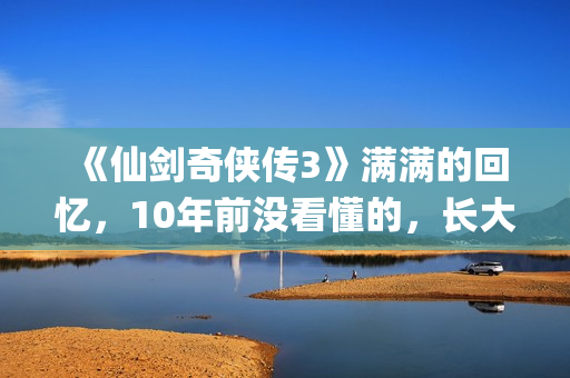 《仙剑奇侠传3》满满的回忆，10年前没看懂的，长大后全看懂了(仙剑奇侠传3动画版)