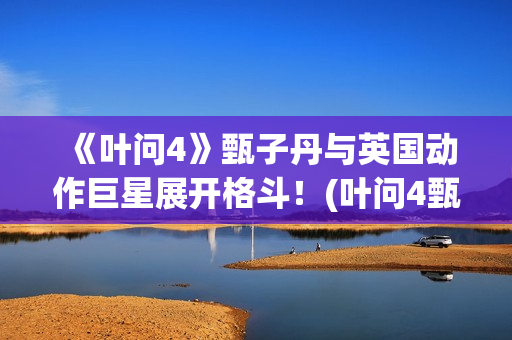 《叶问4》甄子丹与英国动作巨星展开格斗！(叶问4甄子丹)