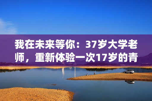 我在未来等你：37岁大学老师，重新体验一次17岁的青春的酸甜苦辣(我在未来等你分集剧情)