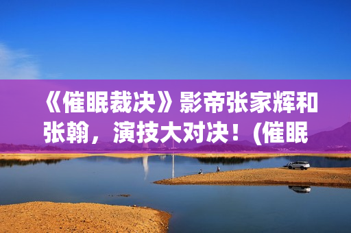 《催眠裁决》影帝张家辉和张翰，演技大对决！(催眠裁决电影百度百科)