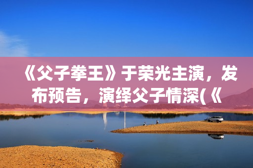 《父子拳王》于荣光主演，发布预告，演绎父子情深(《父子拳王》于荣光电影)