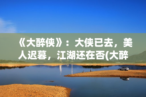 《大醉侠》：大侠已去，美人迟暮，江湖还在否(大醉侠说的是什么)