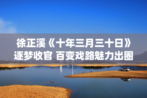 徐正溪《十年三月三十日》逐梦收官 百变戏路魅力出圈(徐正曦十年三月三十日图片)