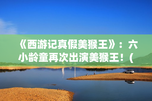 《西游记真假美猴王》：六小龄童再次出演美猴王！(西游记真假美猴王第几集)
