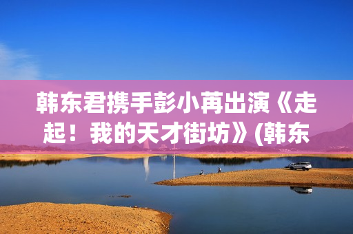 韩东君携手彭小苒出演《走起！我的天才街坊》(韩东君混剪)