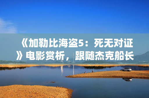 《加勒比海盗5：死无对证》电影赏析，跟随杰克船长继续冒险之旅(加勒比海盗5电影免费观看在线播放)