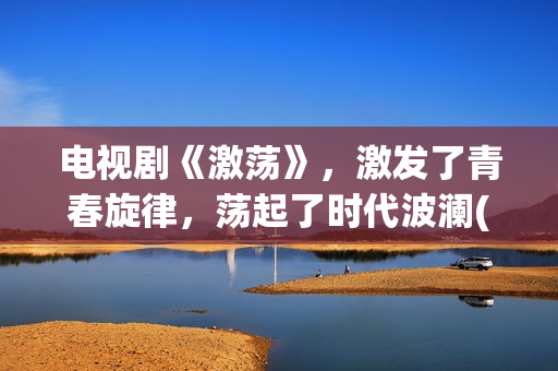 电视剧《激荡》，激发了青春旋律，荡起了时代波澜(电视剧《激荡》在线播放)