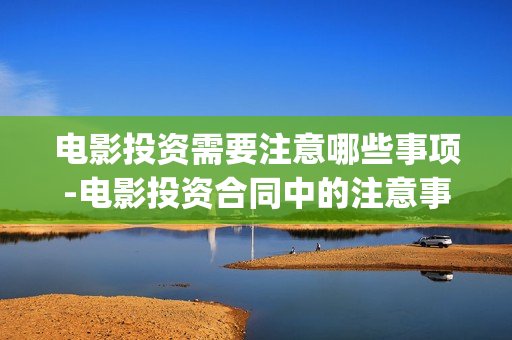 电影投资需要注意哪些事项-电影投资合同中的注意事项(做电影投资公司需要什么资质)