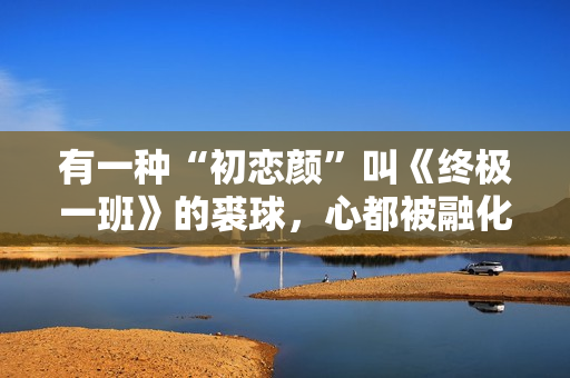 有一种“初恋颜”叫《终极一班》的裘球，心都被融化了