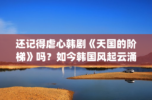 还记得虐心韩剧《天国的阶梯》吗？如今韩国风起云涌的大腕儿(有点虐心的韩剧)