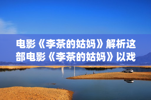 电影《李茶的姑妈》解析这部电影《李茶的姑妈》以戏剧的形式给我们带了怎么的启示呢？(李茶的姑妈免费观看西瓜影视)