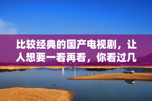 比较经典的国产电视剧，让人想要一看再看，你看过几部了(国产最经典的电影排名 前十名)
