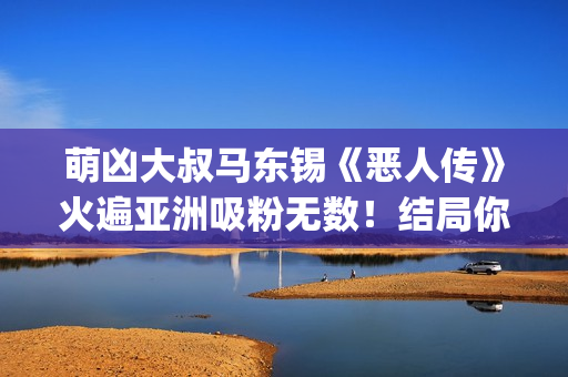 萌凶大叔马东锡《恶人传》火遍亚洲吸粉无数！结局你看懂了吗？(萌凶大叔马东锡是谁)