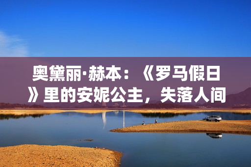 奥黛丽·赫本：《罗马假日》里的安妮公主，失落人间的天使(奥黛丽·赫本现状)