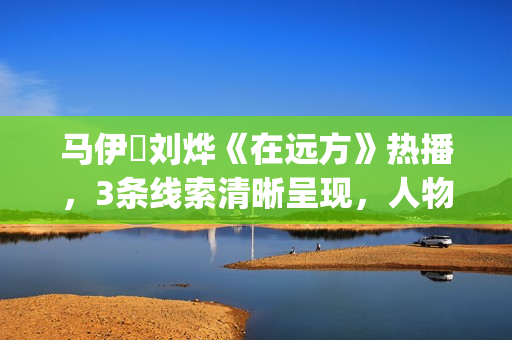马伊琍刘烨《在远方》热播，3条线索清晰呈现，人物形象立体饱满(马伊琍刘烨主演的电视剧在远方)