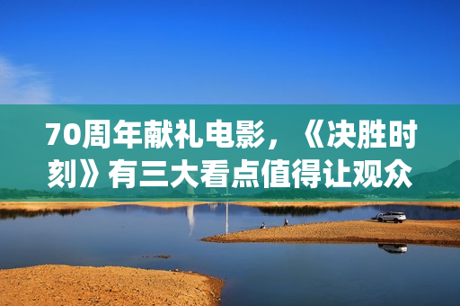 70周年献礼电影，《决胜时刻》有三大看点值得让观众期待(70周年献礼电影在线观看)