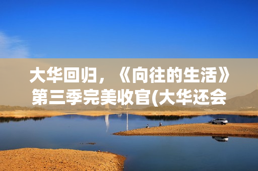 大华回归，《向往的生活》第三季完美收官(大华还会回向往的生活吗)