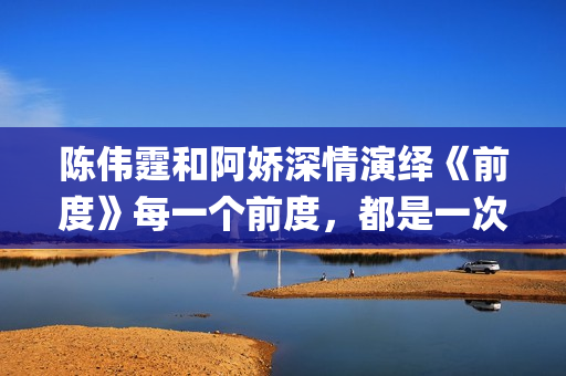 陈伟霆和阿娇深情演绎《前度》每一个前度，都是一次成长(陈伟霆和阿娇深深的爱)