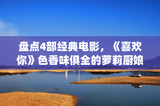 盘点4部经典电影，《喜欢你》色香味俱全的萝莉厨娘周冬雨(经典的电影电视剧有哪些)