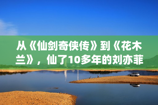 从《仙剑奇侠传》到《花木兰》，仙了10多年的刘亦菲一直在认真演戏(仙剑奇侠传感受)