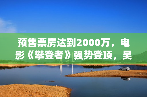 预售票房达到2000万，电影《攀登者》强势登顶，吴京这次又稳了？(预售票房纪录)