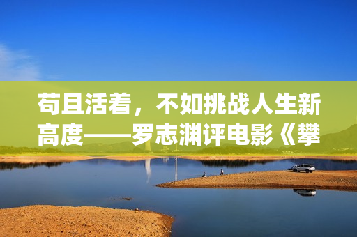 苟且活着，不如挑战人生新高度——罗志渊评电影《攀登者》(活得苟且)
