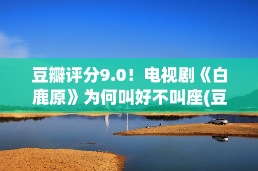 豆瓣评分9.0！电视剧《白鹿原》为何叫好不叫座(豆瓣评分9.0电影获奖的)