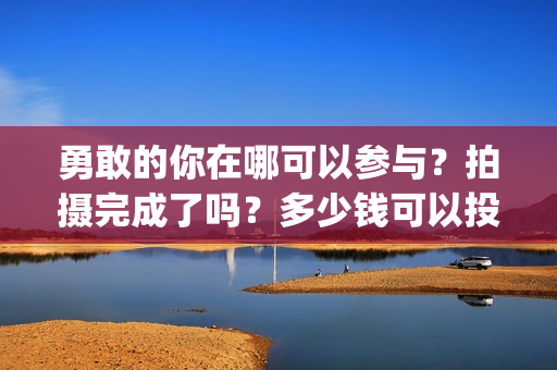 勇敢的你在哪可以参与？拍摄完成了吗？多少钱可以投资(勇敢的你音乐)