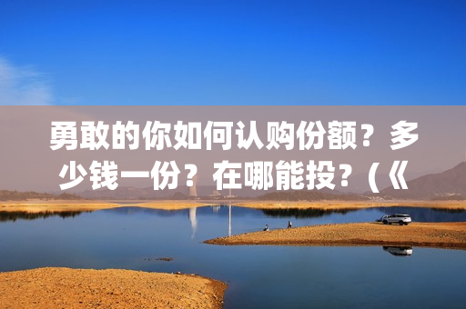 勇敢的你如何认购份额?多少钱一份?在哪能投?(《勇敢的你》) 勇敢的你如何认购份额?多少钱一份?在哪能投?(《勇敢的你》)