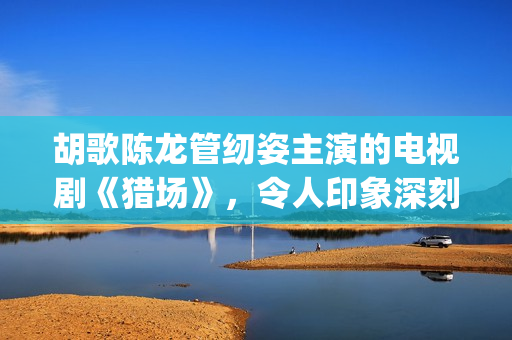 胡歌陈龙管纫姿主演的电视剧《猎场》，令人印象深刻的3点分析(胡歌陈龙关系)