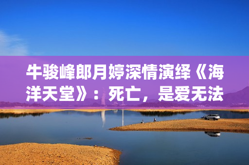 牛骏峰郎月婷深情演绎《海洋天堂》：死亡，是爱无法逾越的鸿沟(郎月婷丈夫)
